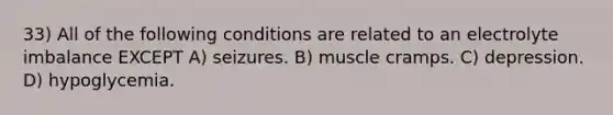 33) All of the following conditions are related to an electrolyte imbalance EXCEPT A) seizures. B) muscle cramps. C) depression. D) hypoglycemia.