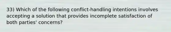 33) Which of the following conflict-handling intentions involves accepting a solution that provides incomplete satisfaction of both parties' concerns?