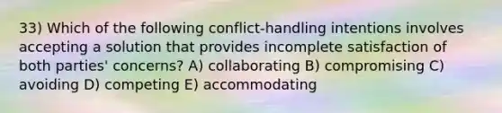 33) Which of the following conflict-handling intentions involves accepting a solution that provides incomplete satisfaction of both parties' concerns? A) collaborating B) compromising C) avoiding D) competing E) accommodating