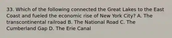 33. Which of the following connected the Great Lakes to the East Coast and fueled the economic rise of New York City? A. The transcontinental railroad B. The National Road C. The Cumberland Gap D. The Erie Canal