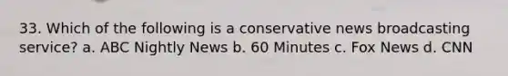 33. Which of the following is a conservative news broadcasting service? a. ABC Nightly News b. 60 Minutes c. Fox News d. CNN