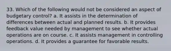 33. Which of the following would not be considered an aspect of budgetary control? a. It assists in the determination of differences between actual and planned results. b. It provides feedback value needed by management to see whether actual operations are on course. c. It assists management in controlling operations. d. It provides a guarantee for favorable results.