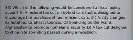 33) Which of the following would be considered a fiscal policy action? A) A federal tax cut on hybrid cars that is designed to encourage the purchase of fuel efficient cars. B ) A city changes its hotel tax to attract tourists. C) Spending on the war in Afghanistan to promote homeland security. D) A tax cut designed to stimulate spending passed during a recession.