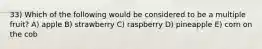 33) Which of the following would be considered to be a multiple fruit? A) apple B) strawberry C) raspberry D) pineapple E) corn on the cob