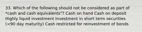 33. Which of the following should not be considered as part of *cash and cash equivalents"? Cash on hand Cash on deposit Highly liquid investment Investment in short term securities (<90 day maturity) Cash restricted for reinvestment of bonds