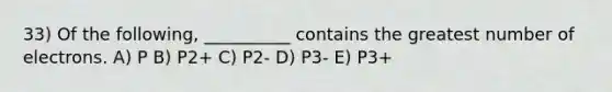 33) Of the following, __________ contains the greatest number of electrons. A) P B) P2+ C) P2- D) P3- E) P3+