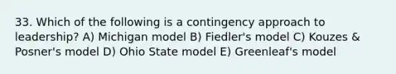 33. Which of the following is a contingency approach to leadership? A) Michigan model B) Fiedler's model C) Kouzes & Posner's model D) Ohio State model E) Greenleaf's model