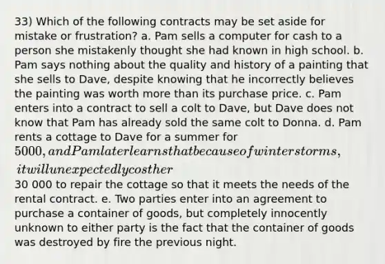 33) Which of the following contracts may be set aside for mistake or frustration? a. Pam sells a computer for cash to a person she mistakenly thought she had known in high school. b. Pam says nothing about the quality and history of a painting that she sells to Dave, despite knowing that he incorrectly believes the painting was worth more than its purchase price. c. Pam enters into a contract to sell a colt to Dave, but Dave does not know that Pam has already sold the same colt to Donna. d. Pam rents a cottage to Dave for a summer for 5000, and Pam later learns that because of winter storms, it will unexpectedly cost her30 000 to repair the cottage so that it meets the needs of the rental contract. e. Two parties enter into an agreement to purchase a container of goods, but completely innocently unknown to either party is the fact that the container of goods was destroyed by fire the previous night.