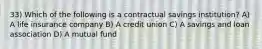 33) Which of the following is a contractual savings institution? A) A life insurance company B) A credit union C) A savings and loan association D) A mutual fund