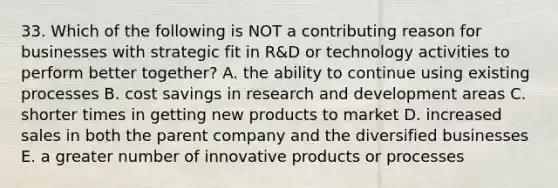 33. Which of the following is NOT a contributing reason for businesses with strategic fit in R&D or technology activities to perform better together? A. the ability to continue using existing processes B. cost savings in research and development areas C. shorter times in getting new products to market D. increased sales in both the parent company and the diversified businesses E. a greater number of innovative products or processes