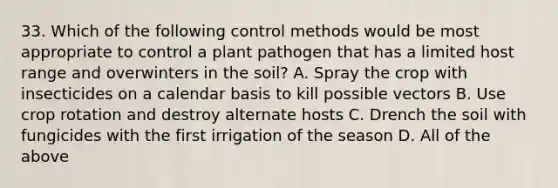 33. Which of the following control methods would be most appropriate to control a plant pathogen that has a limited host range and overwinters in the soil? A. Spray the crop with insecticides on a calendar basis to kill possible vectors B. Use crop rotation and destroy alternate hosts C. Drench the soil with fungicides with the first irrigation of the season D. All of the above