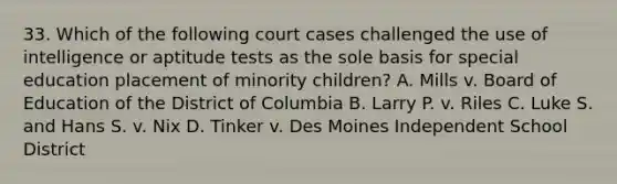 33. Which of the following court cases challenged the use of intelligence or aptitude tests as the sole basis for special education placement of minority children? A. Mills v. Board of Education of the District of Columbia B. Larry P. v. Riles C. Luke S. and Hans S. v. Nix D. Tinker v. Des Moines Independent School District