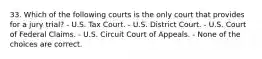 33. Which of the following courts is the only court that provides for a jury trial? - U.S. Tax Court. - U.S. District Court. - U.S. Court of Federal Claims. - U.S. Circuit Court of Appeals. - None of the choices are correct.