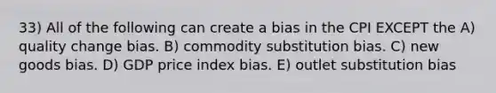 33) All of the following can create a bias in the CPI EXCEPT the A) quality change bias. B) commodity substitution bias. C) new goods bias. D) GDP price index bias. E) outlet substitution bias