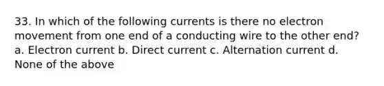 33. In which of the following currents is there no electron movement from one end of a conducting wire to the other end? a. Electron current b. Direct current c. Alternation current d. None of the above