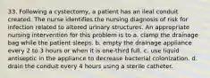 33. Following a cystectomy, a patient has an ileal conduit created. The nurse identifies the nursing diagnosis of risk for infection related to altered urinary structures. An appropriate nursing intervention for this problem is to a. clamp the drainage bag while the patient sleeps. b. empty the drainage appliance every 2 to 3 hours or when it is one-third full. c. use liquid antiseptic in the appliance to decrease bacterial colonization. d. drain the conduit every 4 hours using a sterile catheter.