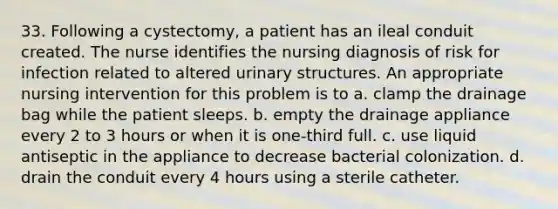 33. Following a cystectomy, a patient has an ileal conduit created. The nurse identifies the nursing diagnosis of risk for infection related to altered urinary structures. An appropriate nursing intervention for this problem is to a. clamp the drainage bag while the patient sleeps. b. empty the drainage appliance every 2 to 3 hours or when it is one-third full. c. use liquid antiseptic in the appliance to decrease bacterial colonization. d. drain the conduit every 4 hours using a sterile catheter.