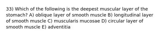 33) Which of the following is the deepest muscular layer of the stomach? A) oblique layer of smooth muscle B) longitudinal layer of smooth muscle C) muscularis mucosae D) circular layer of smooth muscle E) adventitia