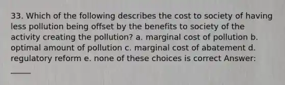 33. Which of the following describes the cost to society of having less pollution being offset by the benefits to society of the activity creating the pollution? a. marginal cost of pollution b. optimal amount of pollution c. marginal cost of abatement d. regulatory reform e. none of these choices is correct Answer: _____