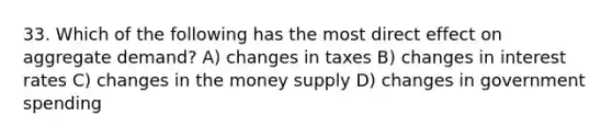 33. Which of the following has the most direct effect on aggregate demand? A) changes in taxes B) changes in interest rates C) changes in the money supply D) changes in government spending