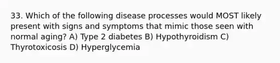 33. Which of the following disease processes would MOST likely present with signs and symptoms that mimic those seen with normal aging? A) Type 2 diabetes B) Hypothyroidism C) Thyrotoxicosis D) Hyperglycemia