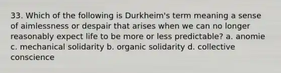 33. Which of the following is Durkheim's term meaning a sense of aimlessness or despair that arises when we can no longer reasonably expect life to be more or less predictable? a. anomie c. mechanical solidarity b. organic solidarity d. collective conscience