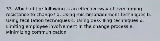 33. Which of the following is an effective way of overcoming resistance to change? a. Using micromanagement techniques b. Using facilitation techniques c. Using deskilling techniques d. Limiting employee involvement in the change process e. Minimizing communication