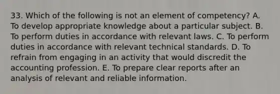 33. Which of the following is not an element of competency? A. To develop appropriate knowledge about a particular subject. B. To perform duties in accordance with relevant laws. C. To perform duties in accordance with relevant technical standards. D. To refrain from engaging in an activity that would discredit the accounting profession. E. To prepare clear reports after an analysis of relevant and reliable information.