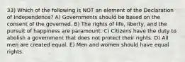 33) Which of the following is NOT an element of the Declaration of Independence? A) Governments should be based on the consent of the governed. B) The rights of life, liberty, and the pursuit of happiness are paramount. C) Citizens have the duty to abolish a government that does not protect their rights. D) All men are created equal. E) Men and women should have equal rights.