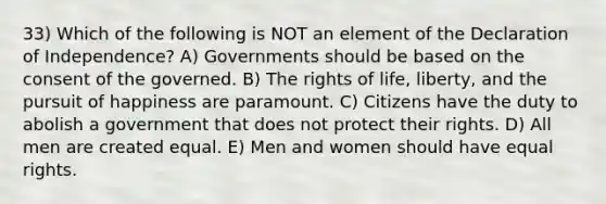 33) Which of the following is NOT an element of the Declaration of Independence? A) Governments should be based on the consent of the governed. B) The rights of life, liberty, and the pursuit of happiness are paramount. C) Citizens have the duty to abolish a government that does not protect their rights. D) All men are created equal. E) Men and women should have equal rights.