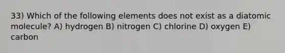 33) Which of the following elements does not exist as a diatomic molecule? A) hydrogen B) nitrogen C) chlorine D) oxygen E) carbon