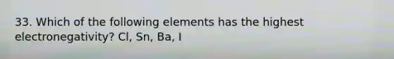 33. Which of the following elements has the highest electronegativity? Cl, Sn, Ba, I