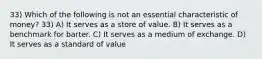 33) Which of the following is not an essential characteristic of money? 33) A) It serves as a store of value. B) It serves as a benchmark for barter. C) It serves as a medium of exchange. D) It serves as a standard of value