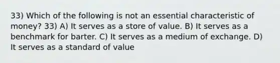 33) Which of the following is not an essential characteristic of money? 33) A) It serves as a store of value. B) It serves as a benchmark for barter. C) It serves as a medium of exchange. D) It serves as a standard of value