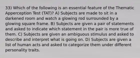 33) Which of the following is an essential feature of the Thematic Apperception Test (TAT)? A) Subjects are made to sit in a darkened room and watch a glowing rod surrounded by a glowing square frame. B) Subjects are given a pair of statements and asked to indicate which statement in the pair is more true of them. C) Subjects are given an ambiguous stimulus and asked to describe and interpret what is going on. D) Subjects are given a list of human acts and asked to categorize them under different personality traits.