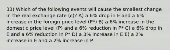 33) Which of the following events will cause the smallest change in the real exchange rate (ε)? A) a 6% drop in E and a 6% increase in the foreign price level (P*) B) a 6% increase in the domestic price level (P) and a 6% reduction in P* C) a 6% drop in E and a 6% reduction in P* D) a 3% increase in E E) a 2% increase in E and a 2% increase in P