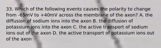 33. Which of the following events causes the polarity to change from -65mV to +40mV across the membrane of the axon? A. the diffusion of sodium ions into the axon B. the diffusion of potassium ions into the axon C. the active transport of sodium ions out of the axon D. the active transport of potassium ions out of the axon