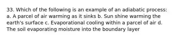 33. Which of the following is an example of an adiabatic process: a. A parcel of air warming as it sinks b. Sun shine warming the earth's surface c. Evaporational cooling within a parcel of air d. The soil evaporating moisture into the boundary layer