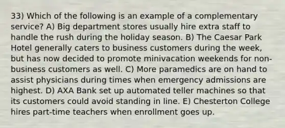 33) Which of the following is an example of a complementary service? A) Big department stores usually hire extra staff to handle the rush during the holiday season. B) The Caesar Park Hotel generally caters to business customers during the week, but has now decided to promote minivacation weekends for non-business customers as well. C) More paramedics are on hand to assist physicians during times when emergency admissions are highest. D) AXA Bank set up automated teller machines so that its customers could avoid standing in line. E) Chesterton College hires part-time teachers when enrollment goes up.