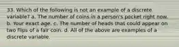 33. Which of the following is not an example of a discrete variable? a. The number of coins in a person's pocket right now. b. Your exact age. c. The number of heads that could appear on two flips of a fair coin. d. All of the above are examples of a discrete variable.