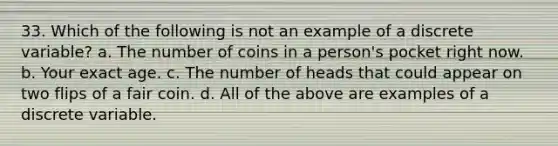 33. Which of the following is not an example of a discrete variable? a. The number of coins in a person's pocket right now. b. Your exact age. c. The number of heads that could appear on two flips of a fair coin. d. All of the above are examples of a discrete variable.