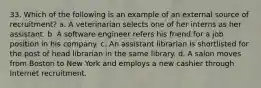 33. Which of the following is an example of an external source of recruitment? a. A veterinarian selects one of her interns as her assistant. b. A software engineer refers his friend for a job position in his company. c. An assistant librarian is shortlisted for the post of head librarian in the same library. d. A salon moves from Boston to New York and employs a new cashier through Internet recruitment.