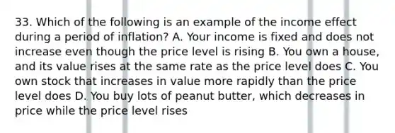 33. Which of the following is an example of the income effect during a period of inflation? A. Your income is fixed and does not increase even though the price level is rising B. You own a house, and its value rises at the same rate as the price level does C. You own stock that increases in value more rapidly than the price level does D. You buy lots of peanut butter, which decreases in price while the price level rises