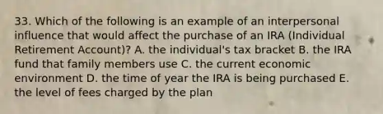 33. Which of the following is an example of an interpersonal influence that would affect the purchase of an IRA (Individual Retirement Account)? A. the individual's tax bracket B. the IRA fund that family members use C. the current economic environment D. the time of year the IRA is being purchased E. the level of fees charged by the plan