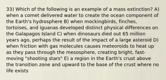 33) Which of the following is an example of a mass extinction? A) when a comet delivered water to create the ocean component of the Earth's hydrosphere B) when mockingbirds, finches, tortoises, and iguanas developed distinct physical differences on the Galapagos Island C) when dinosaurs died out 65 million years ago, perhaps the result of the impact of a large asteroid D) when friction with gas molecules causes meteoroids to heat up as they pass through the mesosphere, creating bright, fast-moving "shooting stars" E) a region in the Earth's crust above the transition zone and upward to the base of the crust where no life exists