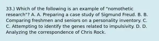 33.) Which of the following is an example of "nomothetic research"? A. A. Preparing a case study of Sigmund Freud. B. B. Comparing freshmen and seniors on a personality inventory. C. C. Attempting to identify the genes related to impulsivity. D. D. Analyzing the correspondence of Chris Rock.