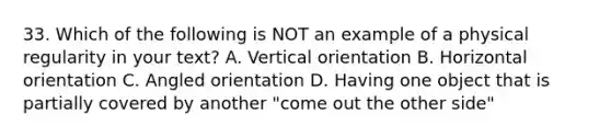 33. Which of the following is NOT an example of a physical regularity in your text? A. Vertical orientation B. Horizontal orientation C. Angled orientation D. Having one object that is partially covered by another "come out the other side"