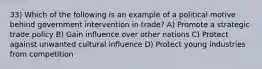 33) Which of the following is an example of a political motive behind government intervention in trade? A) Promote a strategic trade policy B) Gain influence over other nations C) Protect against unwanted cultural influence D) Protect young industries from competition