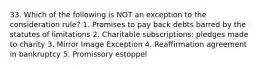 33. Which of the following is NOT an exception to the consideration rule? 1. Promises to pay back debts barred by the statutes of limitations 2. Charitable subscriptions: pledges made to charity 3. Mirror Image Exception 4. Reaffirmation agreement in bankruptcy 5. Promissory estoppel