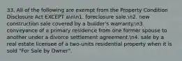 33. All of the following are exempt from the Property Condition Disclosure Act EXCEPT ann1. foreclosure sale.n2. new construction sale covered by a builder's warranty.n3. conveyance of a primary residence from one former spouse to another under a divorce settlement agreement.n4. sale by a real estate licensee of a two-units residential property when it is sold "For Sale by Owner".